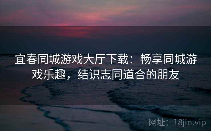 宜春同城游戏大厅下载：畅享同城游戏乐趣，结识志同道合的朋友