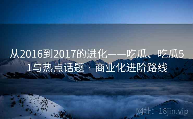 从2016到2017的进化——吃瓜、吃瓜51与热点话题 · 商业化进阶路线