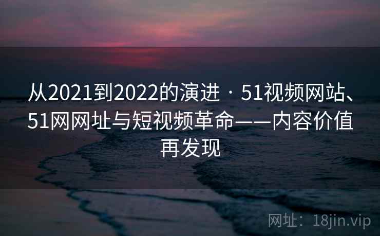 从2021到2022的演进 · 51视频网站、51网网址与短视频革命——内容价值再发现