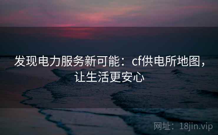 发现电力服务新可能：cf供电所地图，让生活更安心