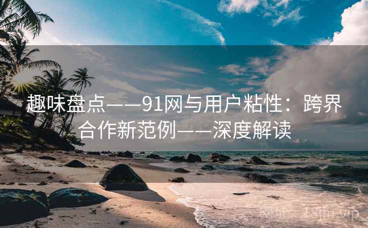 趣味盘点——91网与用户粘性：跨界合作新范例——深度解读