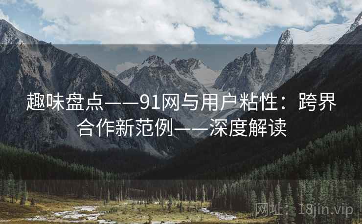 趣味盘点——91网与用户粘性：跨界合作新范例——深度解读