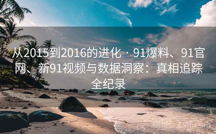 从2015到2016的进化 · 91爆料、91官网、新91视频与数据洞察：真相追踪全纪录