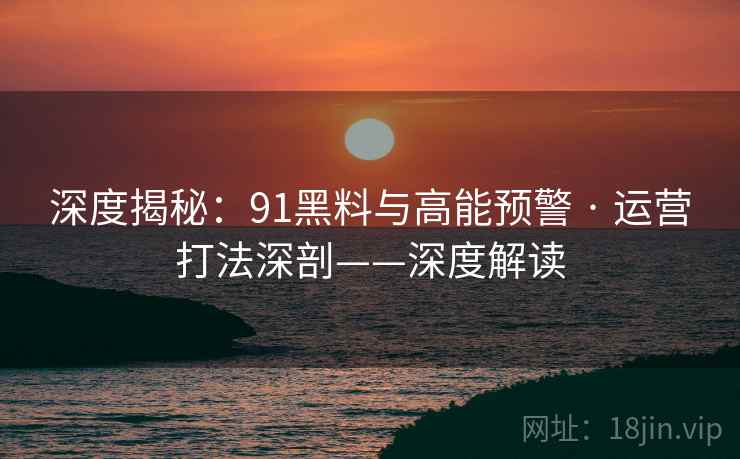 深度揭秘：91黑料与高能预警 · 运营打法深剖——深度解读