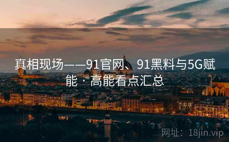 真相现场——91官网、91黑料与5G赋能 · 高能看点汇总