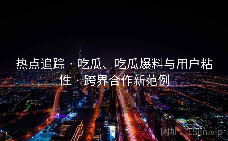 热点追踪 · 吃瓜、吃瓜爆料与用户粘性 · 跨界合作新范例