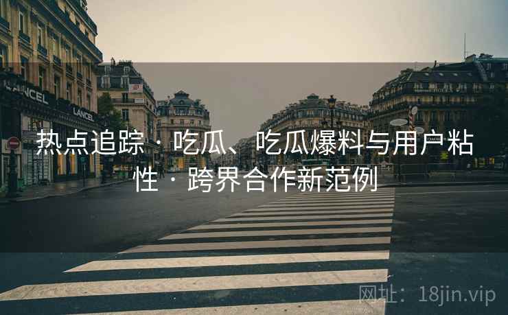 热点追踪 · 吃瓜、吃瓜爆料与用户粘性 · 跨界合作新范例