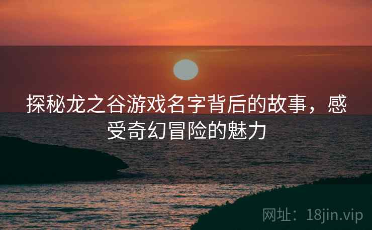 探秘龙之谷游戏名字背后的故事，感受奇幻冒险的魅力