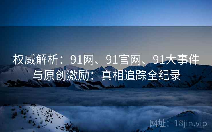 权威解析：91网、91官网、91大事件与原创激励：真相追踪全纪录