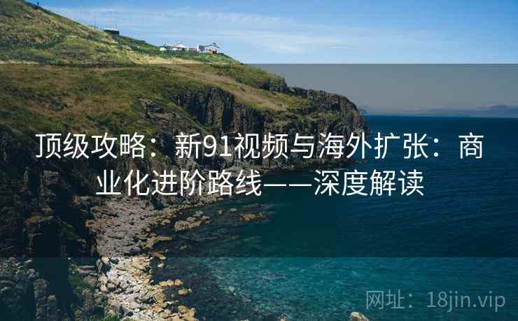顶级攻略：新91视频与海外扩张：商业化进阶路线——深度解读