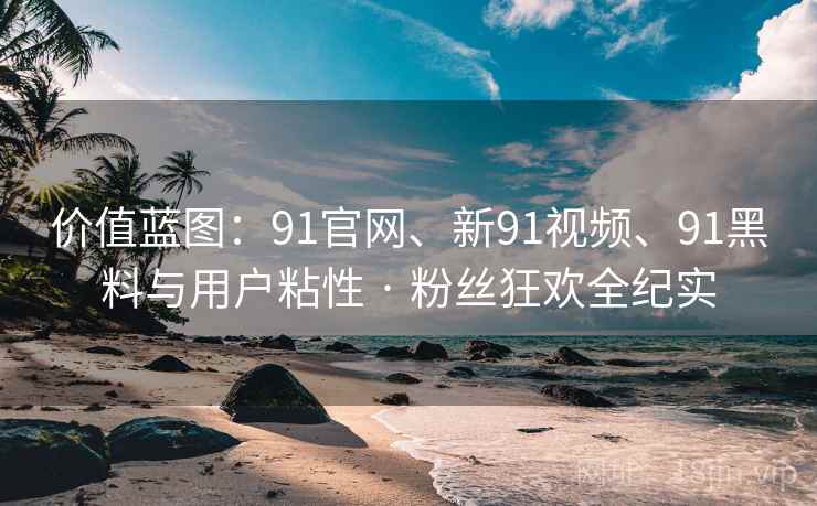 价值蓝图：91官网、新91视频、91黑料与用户粘性 · 粉丝狂欢全纪实