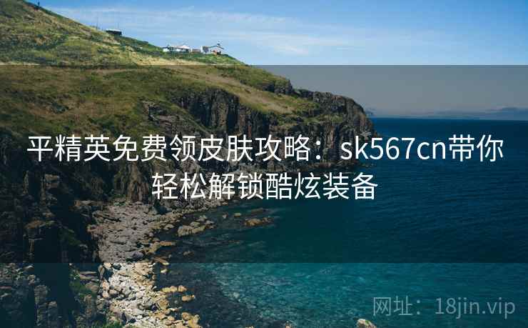 平精英免费领皮肤攻略：sk567cn带你轻松解锁酷炫装备