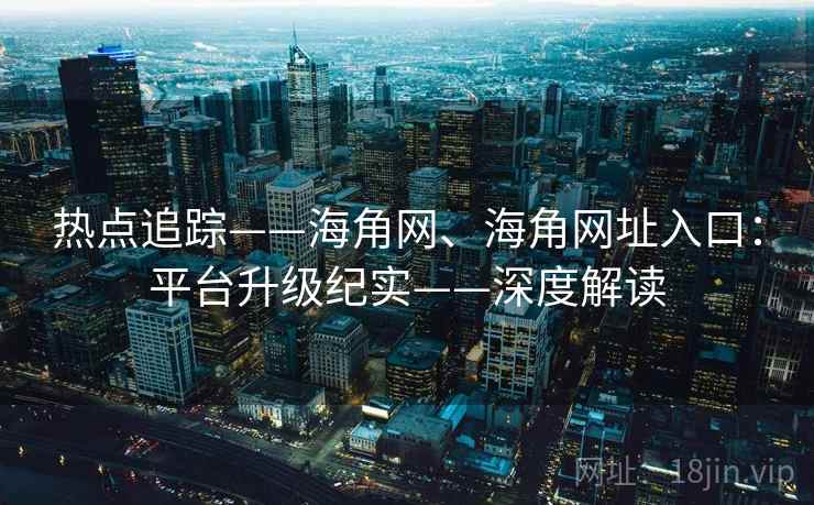 热点追踪——海角网、海角网址入口：平台升级纪实——深度解读