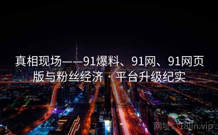 真相现场——91爆料、91网、91网页版与粉丝经济 · 平台升级纪实