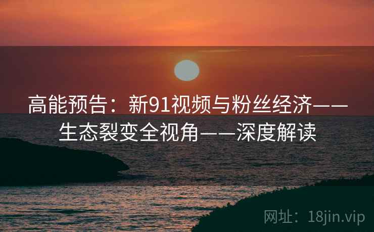 高能预告：新91视频与粉丝经济——生态裂变全视角——深度解读
