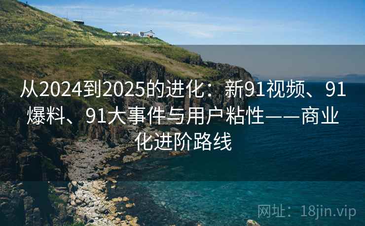 从2024到2025的进化：新91视频、91爆料、91大事件与用户粘性——商业化进阶路线