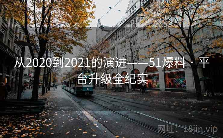 从2020到2021的演进——51爆料 · 平台升级全纪实