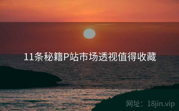 11条秘籍P站市场透视值得收藏