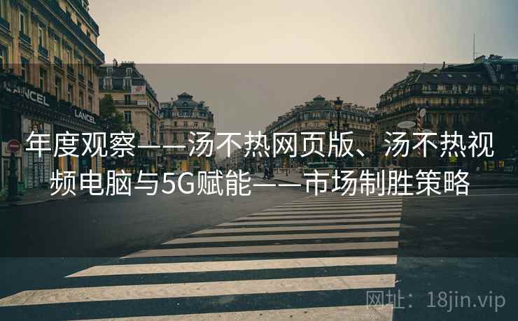 年度观察——汤不热网页版、汤不热视频电脑与5G赋能——市场制胜策略