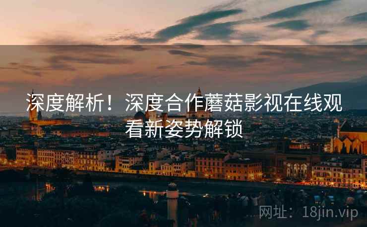 深度解析！深度合作蘑菇影视在线观看新姿势解锁