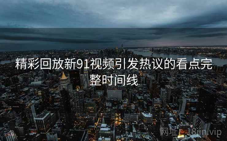 精彩回放新91视频引发热议的看点完整时间线