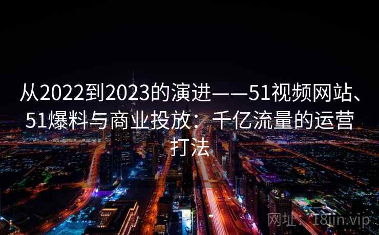 从2022到2023的演进——51视频网站、51爆料与商业投放：千亿流量的运营打法