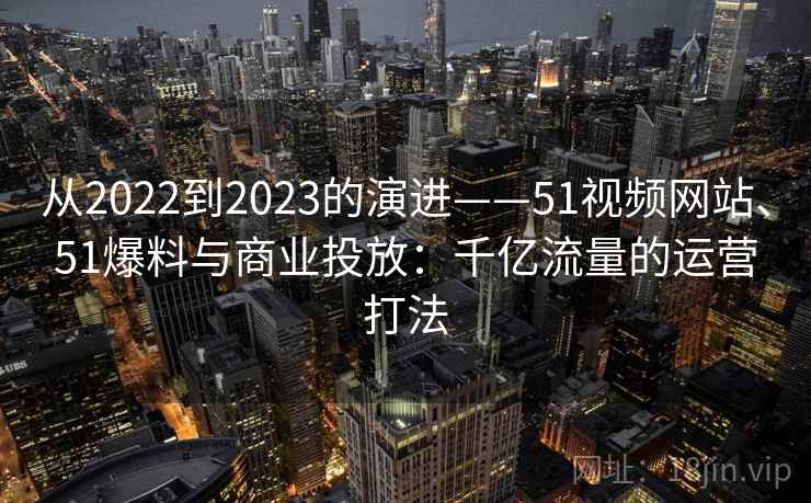从2022到2023的演进——51视频网站、51爆料与商业投放：千亿流量的运营打法