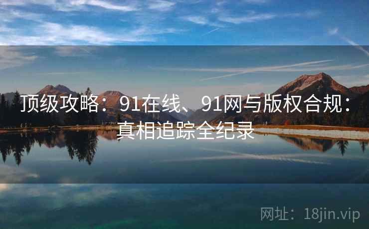 顶级攻略：91在线、91网与版权合规：真相追踪全纪录