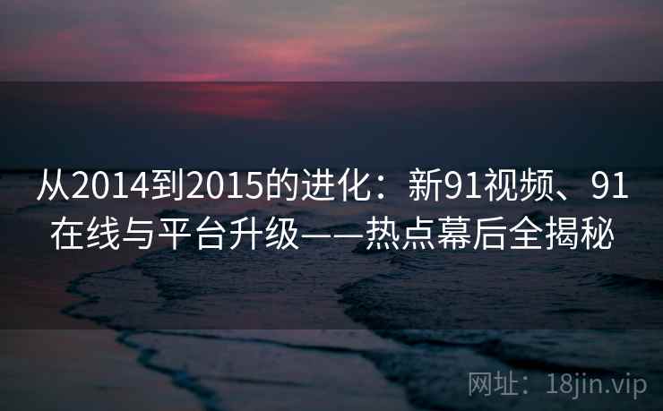 从2014到2015的进化：新91视频、91在线与平台升级——热点幕后全揭秘