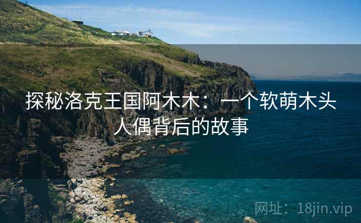 探秘洛克王国阿木木：一个软萌木头人偶背后的故事