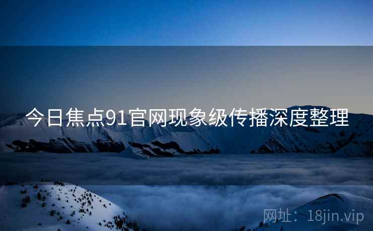 今日焦点91官网现象级传播深度整理