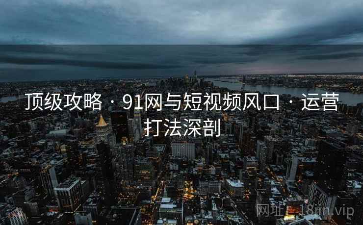 顶级攻略 · 91网与短视频风口 · 运营打法深剖