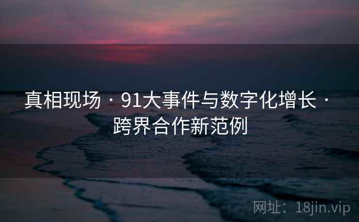 真相现场 · 91大事件与数字化增长 · 跨界合作新范例
