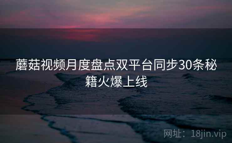 蘑菇视频月度盘点双平台同步30条秘籍火爆上线